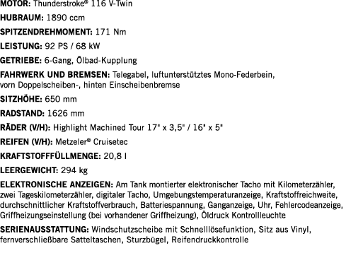 Motor: Thunderstroke  116 V-Twin Hubraum: 1890 ccm SPITZENDREHMOMENT: 171 Nm LEISTUNG: 92 PS   68 kW Getriebe: 6-Gang   